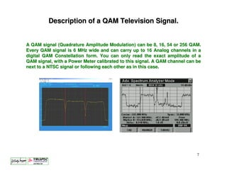 Description of a QAM Television Signal.


A QAM signal (Quadrature Amplitude Modulation) can be 8, 16, 54 or 256 QAM.
Every QAM signal is 6 MHz wide and can carry up to 16 Analog channels in a
digital QAM Constellation form. You can only read the exact amplitude of a
QAM signal, with a Power Meter calibrated to this signal. A QAM channel can be
next to a NTSC signal or following each other as in this case.




                                                                            7
 