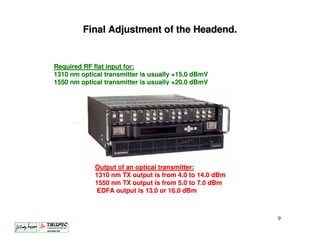 Final Adjustment of the Headend.


Required RF flat input for:
1310 nm optical transmitter is usually +15.0 dBmV
1550 nm optical transmitter is usually +20.0 dBmV




             Output of an optical transmitter:
             1310 nm TX output is from 4.0 to 14.0 dBm
             1550 nm TX output is from 5.0 to 7.0 dBm
              EDFA output is 13.0 or 16.0 dBm



                                                         9
 