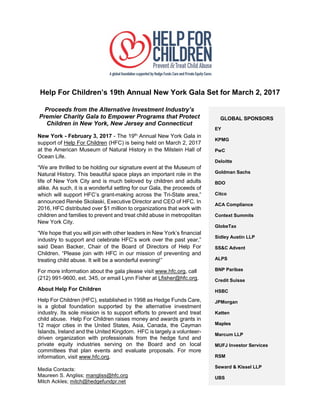 Help For Children’s 19th Annual New York Gala Set for March 2, 2017
Proceeds from the Alternative Investment Industry’s
Premier Charity Gala to Empower Programs that Protect
Children in New York, New Jersey and Connecticut
New York - February 3, 2017 - The 19th
Annual New York Gala in
support of Help For Children (HFC) is being held on March 2, 2017
at the American Museum of Natural History in the Milstein Hall of
Ocean Life.
“We are thrilled to be holding our signature event at the Museum of
Natural History. This beautiful space plays an important role in the
life of New York City and is much beloved by children and adults
alike. As such, it is a wonderful setting for our Gala, the proceeds of
which will support HFC’s grant-making across the Tri-State area,”
announced Renée Skolaski, Executive Director and CEO of HFC. In
2016, HFC distributed over $1 million to organizations that work with
children and families to prevent and treat child abuse in metropolitan
New York City.
“We hope that you will join with other leaders in New York’s financial
industry to support and celebrate HFC’s work over the past year,”
said Dean Backer, Chair of the Board of Directors of Help For
Children. “Please join with HFC in our mission of preventing and
treating child abuse. It will be a wonderful evening!”
For more information about the gala please visit www.hfc.org, call
(212) 991-9600, ext. 345, or email Lynn Fisher at Lfisher@hfc.org.
About Help For Children
Help For Children (HFC), established in 1998 as Hedge Funds Care,
is a global foundation supported by the alternative investment
industry. Its sole mission is to support efforts to prevent and treat
child abuse. Help For Children raises money and awards grants in
12 major cities in the United States, Asia, Canada, the Cayman
Islands, Ireland and the United Kingdom. HFC is largely a volunteer-
driven organization with professionals from the hedge fund and
private equity industries serving on the Board and on local
committees that plan events and evaluate proposals. For more
information, visit www.hfc.org.
Media Contacts:
Maureen S. Angliss; mangliss@hfc.org
Mitch Ackles; mitch@hedgefundpr.net
GLOBAL SPONSORS
EY
KPMG
PwC
Deloitte
Goldman Sachs
BDO
Citco
ACA Compliance
Context Summits
GlobeTax
Sidley Austin LLP
SS&C Advent
ALPS
BNP Paribas
Credit Suisse
HSBC
JPMorgan
Katten
Maples
Marcum LLP
MUFJ Investor Services
RSM
Seward & Kissel LLP
UBS
 