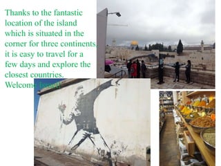 Thanks to the fantastic
location of the island
which is situated in the
corner for three continents,
it is easy to travel for a
few days and explore the
closest countries.
Welcome Israel!
 