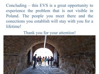 Concluding – this EVS is a great opportunity to
experience the problem that is not visible in
Poland. The people you meet there and the
conections you establish will stay with you for a
lifetime!
Thank you for your attention!
 