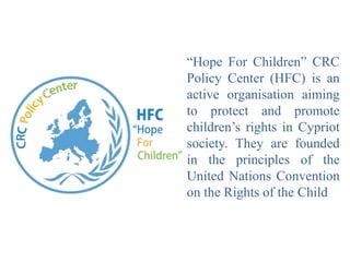 “Hope For Children” CRC
Policy Center (HFC) is an
active organisation aiming
to protect and promote
children’s rights in Cypriot
society. They are founded
in the principles of the
United Nations Convention
on the Rights of the Child
 