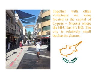 Together with other
volunteers we were
located in the capital of
Cyprus – Nicosia where
the HFC has it’s HQ. The
city is relatively small
but has its charms.
 