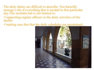 The daily duties are difficult to describe. You basicilly
manage a bit of everything that is needed in that particular
day.This includes but is not limited to:
supporting regular officers in the daily activities of the
shelter
making sure that that the daily schedules are maintained…
 