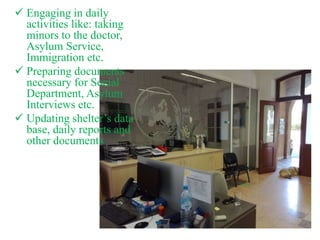  Engaging in daily
activities like: taking
minors to the doctor,
Asylum Service,
Immigration etc.
 Preparing documents
necessary for Social
Department, Asylum
Interviews etc.
 Updating shelter’s data
base, daily reports and
other documents
 