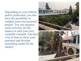 Depending on your intrests
and/or profession, you also
have the possibility to
conduct your own personal
project. You can organise
some activities for the
minors or start your own
scientific research. You have
a lot of time to show your
potential and develop
something useful for the
shelter!
 