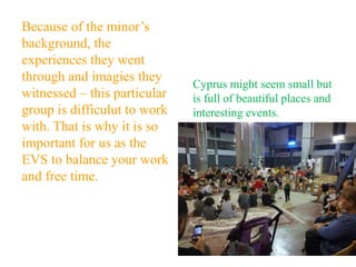 Because of the minor’s
background, the
experiences they went
through and imagies they
witnessed – this particular
group is difficulut to work
with. That is why it is so
important for us as the
EVS to balance your work
and free time.
Cyprus might seem small but
is full of beautiful places and
interesting events.
 
