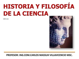 HISTORIA Y FILOSOFÍA
DE LA CIENCIA
COD 5203




    PROFESOR: ING.COM.CARLOS MASSUH VILLAVICENCIO MSC.
 