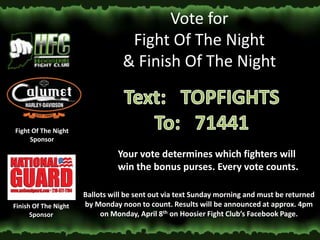 Vote for
                                  Fight Of The Night
                                 & Finish Of The Night


Fight Of The Night
     Sponsor

                                Your vote determines which fighters will
                                win the bonus purses. Every vote counts.

                      Ballots will be sent out via text Sunday morning and must be returned
Finish Of The Night   by Monday noon to count. Results will be announced at approx. 4pm
      Sponsor              on Monday, April 8th on Hoosier Fight Club’s Facebook Page.
 