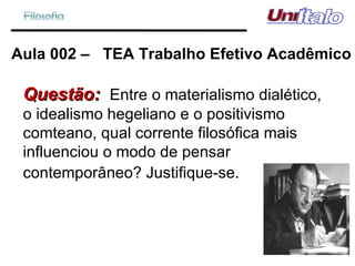 Aula 002 –  TEA Trabalho Efetivo Acadêmico Questão:  Entre o materialismo dialético, o idealismo hegeliano e o positivismo comteano, qual corrente filosófica mais influenciou o modo de pensar contemporâneo? Justifique-se.   