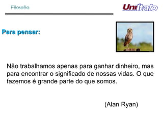 Para pensar: Não trabalhamos apenas para ganhar dinheiro, mas para encontrar o significado de nossas vidas. O que fazemos é grande parte do que somos.  (Alan Ryan) 