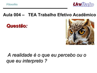 Aula 004 –  TEA Trabalho Efetivo Acadêmico Questão: A realidade é o que eu percebo ou o que eu interpreto ? 