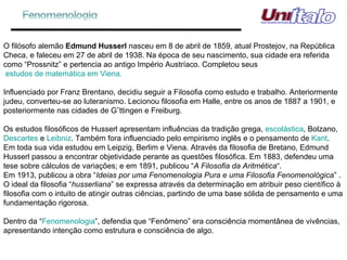 O filósofo alemão  Edmund Husserl  nasceu em 8 de abril de 1859, atual Prostejov, na República Checa, e faleceu em 27 de abril de 1938. Na época de seu nascimento, sua cidade era referida como “Prossnitz” e pertencia ao antigo Império Austríaco. Completou seus  estudos de matemática em Viena.     Influenciado por Franz Brentano, decidiu seguir a Filosofia como estudo e trabalho. Anteriormente judeu, converteu-se ao luteranismo. Lecionou filosofia em Halle, entre os anos de 1887 a 1901, e posteriormente nas cidades de Göttingen e Freiburg. Os estudos filosóficos de Husserl apresentam influências da tradição grega,  escolástica , Bolzano,  Descartes  e  Leibniz . Também fora influenciado pelo empirismo inglês e o pensamento de  Kant . Em toda sua vida estudou em Leipzig, Berlim e Viena. Através da filosofia de Bretano, Edmund Husserl passou a encontrar objetividade perante as questões filosófica. Em 1883, defendeu uma tese sobre cálculos de variações; e em 1891, publicou “ A Filosofia da Aritmética “. Em 1913, publicou a obra “ Ideias por uma Fenomenologia Pura e uma Filosofia Fenomenológica ” . O ideal da filosofia “ husserliana ” se expressa através da determinação em atribuir peso científico à filosofia com o intuito de atingir outras ciências, partindo de uma base sólida de pensamento e uma fundamentação rigorosa. Dentro da “ Fenomenologia ”, defendia que “Fenômeno” era consciência momentânea de vivências, apresentando intenção como estrutura e consciência de algo.    