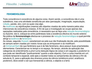 FENOMENOLOGIA  Toda consciência é  consciência de alguma coisa . Assim sendo, a consciência não é uma substância, mas uma atividade constituída por atos (percepção, imaginação, especulação,  volição , paixão, etc), com os quais visa algo. As  essências  ou significações (noema) são objectos visados de certa maneira pelos atos intencionais da consciência (noesis). A fim de que a investigação se ocupe apenas das operações realizadas pela consciência, é necessário que se faça uma  redução fenomenológica  ou Epoché, isto é, coloque-se entre parênteses toda a existência efectiva do mundo exterior. Na prática da  fenomenologia  efectua-se o processo de  redução fenomenológica  o qual permite atingir a  essência  do  fenómeno . As coisas, segundo  Husserl , caracterizam-se pela sua não finalização devida, pela possibilidade de sempre serem visadas por noesis novas que as enriquecem e as modificam. Já  Immanuel Kant  diz que fenômeno que é de fato fenómeno, deve possuir duas propriedades elementares: Caracterizar-se no tempo e no espaço. No tempo, através da aplicação das categorias do entendimento a  priori  (uma dedução lógica da coisa) e em seguida a  posteriori  (o que pode ser identificado "positivamente" quanto a este objecto). Com a coisa inserida em um contexto temporal e espacial, está apta a receber todos os componentes da ciência a fim de estuda-la. E, para a aplicação dos diversos juízos da ciência (sintético/ a priori ; analítico/ a posteriori ), deve existir o ser que transcenda a ciência, o objecto e a terra 