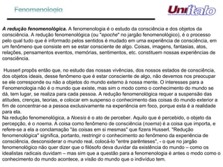 A redução fenomenológica.  A fenomenologia é o estudo da consciência e dos objetos da consciência. A redução fenomenológica (ou " epoche " no jargão fenomenológico), é o processo pelo qual tudo que é informado pelos sentidos é mudado em uma experiência de consciência, em um fenômeno que consiste em se estar consciente de algo. Coisas, imagens, fantasias, atos, relações, pensamentos eventos, memórias, sentimentos, etc. constituem nossas experiências de consciência.   Husserl propôs então que, no estudo das nossas vivências, dos nossos estados de consciência, dos objetos ideais, desse fenômeno que é estar consciente de algo, não devemos nos preocupar se ele corresponde ou não a objetos do mundo externo à nossa mente. O interesses para a Fenomenologia não é o mundo que existe, mas sim o modo como o conhecimento do mundo se dá, tem lugar, se realiza para cada pessoa. A redução fenomenológica requer a suspensão das atitudes, crenças, teorias, e colocar em suspenso o conhecimento das coisas do mundo exterior a fim de concentrar-se a pessoa exclusivamente na experiência em foco, porque esta é a realidade para ela. Na redução fenomenológica, a  Noesis  é o ato de perceber. Aquilo que é percebido, o objeto da percepção, é o  noema . A coisa como fenômeno de consciência ( noema ) é a coisa que importa, e refere-se a ela a conclamação "às coisas em si mesmas" que fizera Husserl. "Redução fenomenológica" significa, portanto, restringir o conhecimento ao fenômeno da experiência de consciência, desconsiderar o mundo real, colocá-lo "entre parênteses", - o que no jargão fenomenológico não quer dizer que o filósofo deva duvidar da existência do mundo – como os idealistas radicais duvidam – mas sim que a questão para a fenomenologia é antes o modo como o conhecimento do mundo acontece, a visão do mundo que o indivíduo tem.  