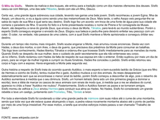 O Mito de Sísifo .  Mestre da malícia e dos truques, ele entrou para a tradição como um dos maiores ofensores dos deuses. Sísifo casou-se com Mérope, uma das sete  Plêiades , tendo com ela um filho, Glauco. Certa vez, uma grande águia sobrevoou sua cidade, levando nas garras uma bela jovem. Sísifo reconheceu a jovem Egina, filha de Asopo, um deus-rio, e viu a águia como sendo uma das metamorfoses de Zeus. Mais tarde, o velho Asopo veio perguntar-lhe se sabia do rapto de sua filha e qual seria seu destino. Sísifo logo fez um acordo: em troca de uma fonte de água para sua cidade ele contaria o paradeiro da filha. O acordo foi feito e a fonte presenteada recebeu o nome de Pirene e foi consagrada às Musas. Assim, ele despertou a raiva do grande Zeus, que enviou o deus da Morte,  Tânatos , para levá-lo ao mundo subterrâneo. Porém o esperto Sísifo conseguiu enganar o enviado de Zeus. Elogiou sua beleza e pediu-lhe para deixá-lo enfeitar seu pescoço com um colar. O colar, na verdade, não passava de uma coleira, com a qual Sísifo manteve a Morte aprisionada e conseguiu driblar seu destino. Durante um tempo não morreu mais ninguém. Sísifo soube enganar a Morte, mas arrumou novas encrencas. Desta vez com Hades, o deus dos mortos, e com Ares, o deus da guerra, que precisava dos préstimos da Morte para consumar as batalhas. Tão logo teve conhecimento, Hades libertou Tânatos e ordenou-lhe que troxesse Sísifo imediatamente para as mansões da morte. Quando Sísifo se despediu de sua mulher, teve o cuidado de pedir secretamente que ela não enterrasse seu corpo. Já no inferno, Sísifo reclamou com Hades da falta de respeito de sua esposa em não o enterrar. Então suplicou por mais um dia de prazo, para se vingar da mulher ingrata e cumprir os rituais fúnebres. Hades lhe concedeu o pedido. Sísifo então retomou seu corpo e fugiu com a esposa. Havia enganado a Morte pela segunda vez. Outra história a respeito de Sísifo trata do ocorrido quando Autólico, o mais esperto e bem-sucedido ladrão da Grécia (que era filho de Hermes e vizinho de Sísifo), tentou roubar-lhe o gado. Autólico mudava a cor dos animais. As reses desapareciam sistematicamente sem que se encontrasse o menor sinal do ladrão, porém Sísifo começou a desconfiar de algo, pois o rebanho de Autólico aumentava à medida que o seu diminuía. Sísifo, um homem letrado (teria sido um dos primeiros gregos a dominar a escrita), teve a idéia de marcar os cascos de seus animais com sinais de modo que, à medida que a res se afastava do curral, aparecia no chão a frase "Autólico me roubou". Posteriormente, Sísifo e Autólico fizeram as pazes e se tornaram amigos. Sísifo morreu de velhice e  Zeus  enviou  Hermes  para conduzir sua alma ao Hades. No Hades, Sísifo foi considerado um grande rebelde e teve um castigo, juntamente com  Prometeu , Títio,  Tântalo  e Ixíon. Por toda a eternidade Sísifo foi condenado a rolar uma grande pedra de  mármore  com suas mãos até o cume de uma montanha, sendo que toda vez que ele estava quase alcançando o topo, a pedra rolava novamente montanha abaixo até o ponto de partida por meio de uma força irresistível. Por esse motivo, a tarefa que envolve esforços inúteis passou a ser chamada "Trabalho de Sísifo". FONTE: www.wikipedia.com.br 
