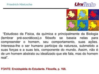 “ Estudioso da Física, da química e principalmente da Biologia (lembrar pré-socráticos),o filósofo se baseia nelas para compreender o homem, seu comportamento, suas ações. Interessa-lhe o ser humano partícipe da natureza, submetido a suas forças e a suas leis, componente do mundo. Assim, não é de um homem abstrato ou idealizado que ele fala, mas do homem real”. FONTE: Enciclopédia do Estudante. Filosofia, p. 168. 