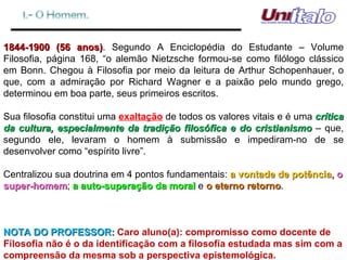 1844-1900 (56 anos) . Segundo A Enciclopédia do Estudante – Volume Filosofia, página 168, “o alemão Nietzsche formou-se como filólogo clássico em Bonn. Chegou à Filosofia por meio da leitura de Arthur Schopenhauer, o que, com a admiração por Richard Wagner e a paixão pelo mundo grego, determinou em boa parte, seus primeiros escritos.  Sua filosofia constitui uma  exaltação  de todos os valores vitais e é uma  crítica da cultura, especialmente da tradição filosófica e do cristianismo  – que, segundo ele, levaram o homem à submissão e impediram-no de se desenvolver como “espírito livre”. Centralizou sua doutrina em 4 pontos fundamentais:  a vontade de potência , o super-homem ;  a auto-superação da moral  e  o eterno retorno . NOTA DO PROFESSOR:  Caro aluno(a): compromisso como docente de Filosofia não é o da identificação com a filosofia estudada mas sim com a compreensão da mesma sob a perspectiva epistemológica. 