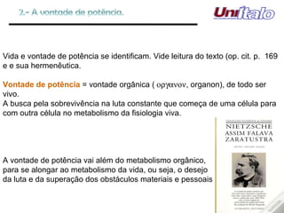 Vida e vontade de potência se identificam. Vide leitura do texto (op. cit. p.  169 e e sua hermenêutica. Vontade de potência  = vontade orgânica (  , organon), de todo ser vivo. A busca pela sobrevivência na luta constante que começa de uma célula para com outra célula no metabolismo da fisiologia viva. A vontade de potência vai além do metabolismo orgânico, para se alongar ao metabolismo da vida, ou seja, o desejo da luta e da superação dos obstáculos materiais e pessoais 