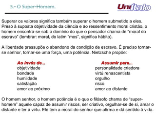 Superar os valores significa também superar o homem submetido a eles. Preso à suposta objetividade da ciência e ao ressentimento moral cristão, o homem encontra-se sob o domínio do que o pensador chama de “moral do escravo” (lembrar: moral, do latim “mos”, significa hábito). A liberdade pressupõe o abandono da condição de escravo. É preciso tornar-se senhor, tornar-se uma força, uma potência. Nietzsche propõe: Ao invés de...   Assumir para... objetividade personalidade criadora bondade virtú renascentista humildade orgulho satisfação risco amor ao próximo amor ao distante O homem senhor, o homem potência é o que o filósofo chama de “super-homem” aquele capaz de assumir riscos, ser criativo, orgulhar-se de si, amar o distante e ter a virtu. Ele tem a moral do senhor que afirma e dá sentido à vida. 