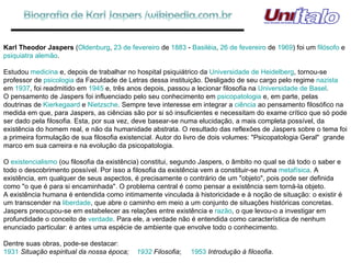 Karl Theodor Jaspers  ( Oldenburg ,  23 de fevereiro  de  1883  -  Basiléia ,  26 de fevereiro  de  1969 ) foi um  filósofo  e  psiquiatra   alemão . Estudou  medicina  e, depois de trabalhar no hospital psiquiátrico da  Universidade de Heidelberg , tornou-se professor de  psicologia  da Faculdade de Letras dessa instituição. Desligado de seu cargo pelo regime  nazista  em  1937 , foi readmitido em  1945  e, três anos depois, passou a lecionar filosofia na  Universidade de Basel . O pensamento de Jaspers foi influenciado pelo seu conhecimento em  psicopatologia  e, em parte, pelas doutrinas de  Kierkegaard  e  Nietzsche . Sempre teve interesse em integrar a  ciência  ao pensamento filosófico na medida em que, para Jaspers, as ciências são por si só insuficientes e necessitam do exame crítico que só pode ser dado pela filosofia. Esta, por sua vez, deve basear-se numa elucidação, a mais completa possível, da existência do homem real, e não da humanidade abstrata. O resultado das reflexões de Jaspers sobre o tema foi a primeira formulação de sua filosofia existencial. Autor do livro de dois volumes: "Psicopatologia Geral"  grande marco em sua carreira e na evolução da psicopatologia. O  existencialismo  (ou filosofia da existência) constitui, segundo Jaspers, o âmbito no qual se dá todo o saber e todo o descobrimento possível. Por isso a filosofia da existência vem a constituir-se numa  metafísica . A existência, em qualquer de seus aspectos, é precisamente o contrário de um "objeto", pois pode ser definida como "o que é para si encaminhada". O problema central é como pensar a existência sem torná-la objeto. A existência humana é entendida como intimamente vinculada à historicidade e à noção de situação: o existir é um transcender na  liberdade , que abre o caminho em meio a um conjunto de situações históricas concretas. Jaspers preocupou-se em estabelecer as relações entre existência e  razão , o que levou-o a investigar em profundidade o conceito de  verdade . Para ele, a verdade não é entendida como característica de nenhum enunciado particular: é antes uma espécie de ambiente que envolve todo o conhecimento. Dentre suas obras, pode-se destacar: 1931   Situação espiritual da nossa época;  1932   Filosofia ;  1953   Introdução à filosofia . 
