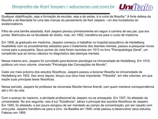 Qualquer objetificação, seja a formação de escolas, seja a de seitas, é a ruína da filosofia." A forte defesa da filosofia e da liberdade foi uma das marcas do pensamento de Karl Jaspers - um dos fundadores do existencialismo. Filho de uma família abastada, Karl Jaspers pensou primeiramente em seguir a carreira de seu pai, que era jurista. Matriculou-se na faculdade de direito, mas, em 1902, transferiu-se para o curso de medicina. Em 1909, já graduado em medicina, Jaspers começou a trabalhar no hospital psiquiátrico de Heidelberg. Insatisfeito com os procedimentos adotados para o tratamento dos doentes mentais, passou a pesquisar novos rumos para a psiquiatria. Seus pontos de vista foram reunidos em 1913 no livro "Psicopatologia Geral", um compêndio que se tornou clássico no diagnóstico das doenças mentais. Nesse mesmo ano, Jaspers foi convidado para lecionar psicologia na Universidade de Heidelberg. Em 1919, publicou um novo volume, chamado "Psicologia das Concepções de Mundo". Cada vez mais próximo dos estudos filosóficos, Jaspers passou a lecionar filosofia na Universidade de Heidelberg em 1922. Dez anos depois, lançou sua obra mais importante, "Filosofia", em três volumes, em que expõe suas principais teses filosóficas. Nesse período, Jaspers foi professor da renomada filósofa Hanna Arendt, com quem manteve correspondência até o fim da vida. Com o avanço do nazismo, a atividade profissional de Jaspers viu-se ameaçada. Em 1937, foi afastado da universidade. No ano seguinte, veio à luz "Existência", talvez o principal dos escritos filosóficos de Jaspers. Em 1945, foi afastado, e por pouco escapou de ser mandado ao campo de concentração, por ser casado com uma judia. Jaspers transferiu-se para a Univ. da Basiléia em 1948, onde passou a desenvolver seus estudos. Faleceu em 1969. 