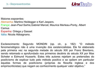 Maiores expoentes: Alemanha : Martins Heidegger e Karl Jaspers. França : Jean-Paul Sartre,Gabriel Marcel, Maurice Merleau-Ponty, Albert Camus Espanha : Ortega y Gasset Itália : Nicola Abbagnano. Esclarecimento: Segundo MONDIN (op. cit., p. 182): “O método fenomenológico não é uma invenção dos existencialistas. Ele foi elaborado pela primeira vez na segunda metade do século XIX por Franz Brentano, sendo retomado e aprofundado nos primeiros decênis do século XX por Max Scheler e Edmund Husserls. Estes três autores rejeitam as pretensões do positivismo de explicar tudo pelo método positivo e se opõem em particular àquelas formas de positivismo (próprias da filosofia inglesa e dos empiriocriticistas) que negam ao conhecimento qualquer valor objetivo.” 