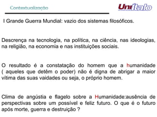 I Grande Guerra Mundial: vazio dos sistemas filosóficos. Descrença na tecnologia, na política, na ciência, nas ideologias, na religião, na economia e nas instituições sociais. O resultado é a constatação do homem que a  h umanidade ( aqueles que detêm o poder) não é digna de abrigar a maior vítima das suas vaidades ou seja, o próprio homem. Clima de angústia e flagelo sobre a  H umanidade:ausência de perspectivas sobre um possível e feliz futuro. O que é o futuro após morte, guerra e destruição ?  