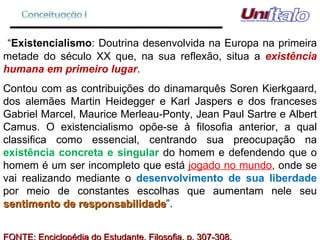 “ Existencialismo : Doutrina desenvolvida na Europa na primeira metade do século XX que, na sua reflexão, situa a  existência humana em primeiro lugar . Contou com as contribuições do dinamarquês Soren Kierkgaard, dos alemães Martin Heidegger e Karl Jaspers e dos franceses Gabriel Marcel, Maurice Merleau-Ponty, Jean Paul Sartre e Albert Camus. O existencialismo opõe-se à filosofia anterior, a qual classifica como essencial, centrando sua preocupação na  existência concreta e singular  do homem e defendendo que o homem é um ser incompleto que está  jogado no mundo , onde se vai realizando mediante o  desenvolvimento de sua liberdade  por meio de constantes escolhas que aumentam nele seu  sentimento de responsabilidade ”. FONTE: Enciclopédia do Estudante. Filosofia, p. 307-308. 