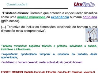 “ Existencialismo : Corrente que entende a especulação filosófica como uma  análise minuciosa  da  experiência  humana  cotidiana  (grifo nosso). (...) Tentativa de incluir as dimensões irracionais do homem numa dimensão mais compreensiva”. análise minuciosa: aspectos teóricos e práticos, individuais e sociais, instintivos e intencionais.  experiência: oportunidade temporal e resultado do trabalho desta oportunidade; cotidiano: o homem devendo cuidar sobretudo do próprio homem. FONTE: MONDIN, Battista.Curso de Filosofia. Sao Paulo: Paulinas, volume 3. 