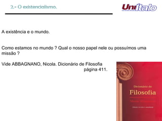 A existência e o mundo. Como estamos no mundo ? Qual o nosso papel nele ou possuímos uma missão ? Vide ABBAGNANO, Nicola. Dicionário de Filosofia   página 411. 