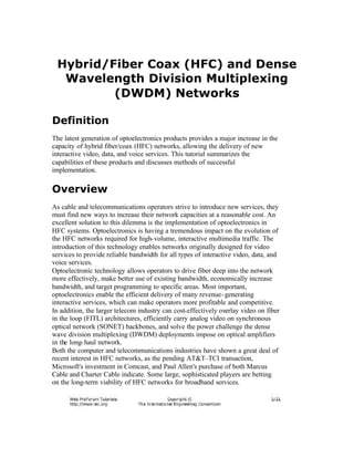 Hybrid/Fiber Coax (HFC) and Dense
Wavelength Division Multiplexing
(DWDM) Networks
Definition
The latest generation of optoelectronics products provides a major increase in the
capacity of hybrid fiber/coax (HFC) networks, allowing the delivery of new
interactive video, data, and voice services. This tutorial summarizes the
capabilities of these products and discusses methods of successful
implementation.
Overview
As cable and telecommunications operators strive to introduce new services, they
must find new ways to increase their network capacities at a reasonable cost. An
excellent solution to this dilemma is the implementation of optoelectronics in
HFC systems. Optoelectronics is having a tremendous impact on the evolution of
the HFC networks required for high-volume, interactive multimedia traffic. The
introduction of this technology enables networks originally designed for video
services to provide reliable bandwidth for all types of interactive video, data, and
voice services.
Optoelectronic technology allows operators to drive fiber deep into the network
more effectively, make better use of existing bandwidth, economically increase
bandwidth, and target programming to specific areas. Most important,
optoelectronics enable the efficient delivery of many revenue-generating
interactive services, which can make operators more profitable and competitive.
In addition, the larger telecom industry can cost-effectively overlay video on fiber
in the loop (FITL) architectures, efficiently carry analog video on synchronous
optical network (SONET) backbones, and solve the power challenge the dense
wave division multiplexing (DWDM) deployments impose on optical amplifiers
in the long-haul network.
Both the computer and telecommunications industries have shown a great deal of
recent interest in HFC networks, as the pending AT&T–TCI transaction,
Microsoft's investment in Comcast, and Paul Allen's purchase of both Marcus
Cable and Charter Cable indicate. Some large, sophisticated players are betting
on the long-term viability of HFC networks for broadband services.
 