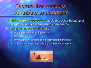 Factors that cause orFactors that cause or
contribute to accidentscontribute to accidents
• The systems approachThe systems approach- accidents occur because of- accidents occur because of
the interaction between system componentsthe interaction between system components
• Direct causal factors in safetyDirect causal factors in safety
1 the employee performing a taskthe employee performing a task
2 the task itselfthe task itself
3 any equipment directly or indirectly used in the taskany equipment directly or indirectly used in the task
4 other factors - social/psychological & environmentalother factors - social/psychological & environmental
 