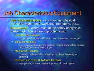 Job Characteristics/EquipmentJob Characteristics/Equipment
• Job characteristicsJob characteristics – such as high physical– such as high physical
workload, high mental workload, monotony, etc…workload, high mental workload, monotony, etc…
• EquipmentEquipment - where most of the safety analysis is- where most of the safety analysis is
performed. This is due to problems with:performed. This is due to problems with:
• Controls and DisplaysControls and Displays
• e.g. poorly designed, difficult to use, cumulative trauma, etc.e.g. poorly designed, difficult to use, cumulative trauma, etc.
• Electrical HazardsElectrical Hazards
• e.g. occurs when a person is doing repairs and another persone.g. occurs when a person is doing repairs and another person
unknowingly turns the circuit onunknowingly turns the circuit on
• Mechanical HazardsMechanical Hazards
• results in cutting of skin, shearing, crushing, breaking, orresults in cutting of skin, shearing, crushing, breaking, or
strainingstraining
• Pressure and Toxic Substance HazardsPressure and Toxic Substance Hazards
• asphyxiants, irritants, systemic poison, & carcinogensasphyxiants, irritants, systemic poison, & carcinogens
 