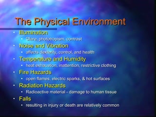 The Physical EnvironmentThe Physical Environment
• IlluminationIllumination
• Glare, phototropism, contrastGlare, phototropism, contrast
• Noise and VibrationNoise and Vibration
• affects dexterity, control, and healthaffects dexterity, control, and health
• Temperature and HumidityTemperature and Humidity
• heat exhaustion, inattention, restrictive clothingheat exhaustion, inattention, restrictive clothing
• Fire HazardsFire Hazards
• open flames, electric sparks, & hot surfacesopen flames, electric sparks, & hot surfaces
• Radiation HazardsRadiation Hazards
• Radioactive material - damage to human tissueRadioactive material - damage to human tissue
• FallsFalls
• resulting in injury or death are relatively commonresulting in injury or death are relatively common
 
