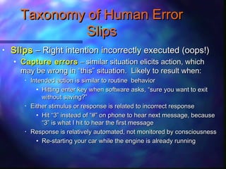 • SlipsSlips – Right intention incorrectly executed (oops!)– Right intention incorrectly executed (oops!)
• Capture errorsCapture errors – similar situation elicits action, which– similar situation elicits action, which
may be wrong inmay be wrong in ““thisthis”” situation. Likely to result when:situation. Likely to result when:
• Intended action is similar to routine behaviorIntended action is similar to routine behavior
• Hitting enter key when software asks,Hitting enter key when software asks, ““sure you want to exitsure you want to exit
without saving?without saving?””
• Either stimulus or response is related to incorrect responseEither stimulus or response is related to incorrect response
• HitHit ““33”” instead ofinstead of ““##”” on phone to hear next message, becauseon phone to hear next message, because
““33”” is what I hit to hear the first messageis what I hit to hear the first message
• Response is relatively automated, not monitored by consciousnessResponse is relatively automated, not monitored by consciousness
• Re-starting your car while the engine is already runningRe-starting your car while the engine is already running
Taxonomy of Human ErrorTaxonomy of Human Error
SlipsSlips
 