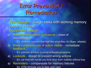 1.1. Task DesignTask Design – design tasks with working memory– design tasks with working memory
capacity in mindcapacity in mind
2.2. Equipment DesignEquipment Design
a)a) Minimize perceptual confusionsMinimize perceptual confusions – ease of– ease of
discriminationdiscrimination
• Ex: airplane controls that feel like what they do (flaps, wheels)Ex: airplane controls that feel like what they do (flaps, wheels)
a)a) Make consequences of action visible –Make consequences of action visible – immediateimmediate
feedbackfeedback
• Ex: preview window in some software programsEx: preview window in some software programs
a)a) Lockouts –Lockouts – design to prevent wrong actionsdesign to prevent wrong actions
• Ex: car that will not let you lock door from outside without keyEx: car that will not let you lock door from outside without key
a)a) RemindersReminders – compensate for memory failures– compensate for memory failures
• Ex: ATM reminds you to take your cardEx: ATM reminds you to take your card
Error Prevention /Error Prevention /
RemediationRemediation
 