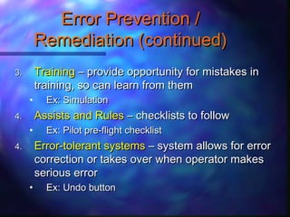 3.3. TrainingTraining – provide opportunity for mistakes in– provide opportunity for mistakes in
training, so can learn from themtraining, so can learn from them
• Ex: SimulationEx: Simulation
4.4. Assists and RulesAssists and Rules – checklists to follow– checklists to follow
• Ex: Pilot pre-flight checklistEx: Pilot pre-flight checklist
4.4. Error-tolerant systemsError-tolerant systems – system allows for error– system allows for error
correction or takes over when operator makescorrection or takes over when operator makes
serious errorserious error
• Ex: Undo buttonEx: Undo button
Error Prevention /Error Prevention /
Remediation (continued)Remediation (continued)
 