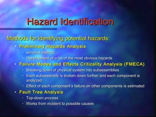 Hazard IdentificationHazard Identification
Methods for identifying potential hazards:Methods for identifying potential hazards:
• Preliminary Hazards AnalysisPreliminary Hazards Analysis
• simplest methodsimplest method
• Development of a list of the most obvious hazardsDevelopment of a list of the most obvious hazards
• Failure Modes and Effects Criticality Analysis (FMECA)Failure Modes and Effects Criticality Analysis (FMECA)
• Breaking down of physical system into subassembliesBreaking down of physical system into subassemblies
• Each subassembly is broken down further and each component isEach subassembly is broken down further and each component is
analyzedanalyzed
• Effect of each componentEffect of each component’’s failure on other components is estimateds failure on other components is estimated
• Fault Tree AnalysisFault Tree Analysis
• Top-down processTop-down process
• Works from incident to possible causesWorks from incident to possible causes
 