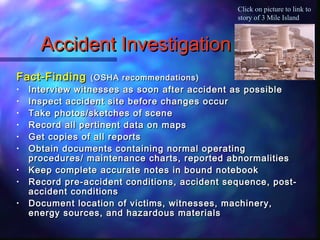 Accident InvestigationAccident Investigation
Fact-FindingFact-Finding (OSHA recommendations)(OSHA recommendations)
• Interview witnesses as soon after accident as possibleInterview witnesses as soon after accident as possible
• Inspect accident site before changes occurInspect accident site before changes occur
• Take photos/sketches of sceneTake photos/sketches of scene
• Record all pertinent data on mapsRecord all pertinent data on maps
• Get copies of all reportsGet copies of all reports
• Obtain documents containing normal operatingObtain documents containing normal operating
procedures/ maintenance charts, reported abnormalitiesprocedures/ maintenance charts, reported abnormalities
• Keep complete accurate notes in bound notebookKeep complete accurate notes in bound notebook
• Record pre-accident conditions, accident sequence, post-Record pre-accident conditions, accident sequence, post-
accident conditionsaccident conditions
• Document location of victims, witnesses, machinery,Document location of victims, witnesses, machinery,
energy sources, and hazardous materialsenergy sources, and hazardous materials
Click on picture to link to
story of 3 Mile Island
 