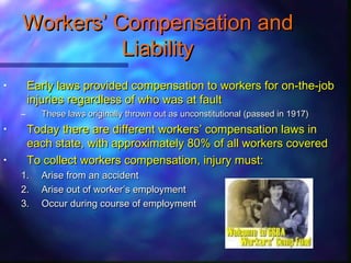 WorkersWorkers’’ Compensation andCompensation and
LiabilityLiability
• Early laws provided compensation to workers for on-the-jobEarly laws provided compensation to workers for on-the-job
injuries regardless of who was at faultinjuries regardless of who was at fault
– These laws originally thrown out as unconstitutional (passed in 1917)These laws originally thrown out as unconstitutional (passed in 1917)
• Today there are different workersToday there are different workers’’ compensation laws incompensation laws in
each state, with approximately 80% of all workers coveredeach state, with approximately 80% of all workers covered
• To collect workers compensation, injury must:To collect workers compensation, injury must:
1.1. Arise from an accidentArise from an accident
2.2. Arise out of workerArise out of worker’’s employments employment
3.3. Occur during course of employmentOccur during course of employment
 