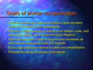 Goals of worker compensation:Goals of worker compensation:
• Provide income and medical benefits to work-accidentProvide income and medical benefits to work-accident
victims or income to their dependentsvictims or income to their dependents
• Provide a single remedy to reduce court delays, costs, andProvide a single remedy to reduce court delays, costs, and
workloads arising out of perennial-injury litigationworkloads arising out of perennial-injury litigation
• Eliminate payment of fees to lawyers and witnesses asEliminate payment of fees to lawyers and witnesses as
well as time-consuming trials and appealswell as time-consuming trials and appeals
• Encourage employer interest in safety and rehabilitationEncourage employer interest in safety and rehabilitation
• Promote the study of causes of accidentsPromote the study of causes of accidents
 
