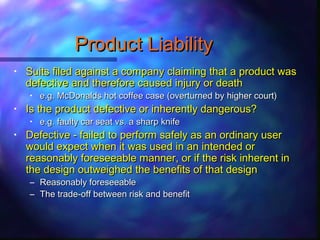 Product LiabilityProduct Liability
• Suits filed against a company claiming that a product wasSuits filed against a company claiming that a product was
defective and therefore caused injury or deathdefective and therefore caused injury or death
• e.g. McDonalds hot coffee case (overturned by higher court)e.g. McDonalds hot coffee case (overturned by higher court)
• Is the product defective or inherently dangerous?Is the product defective or inherently dangerous?
• e.g. faulty car seat vs. a sharp knifee.g. faulty car seat vs. a sharp knife
• Defective - failed to perform safely as an ordinary userDefective - failed to perform safely as an ordinary user
would expect when it was used in an intended orwould expect when it was used in an intended or
reasonably foreseeable manner, or if the risk inherent inreasonably foreseeable manner, or if the risk inherent in
the design outweighed the benefits of that designthe design outweighed the benefits of that design
– Reasonably foreseeableReasonably foreseeable
– The trade-off between risk and benefitThe trade-off between risk and benefit
 