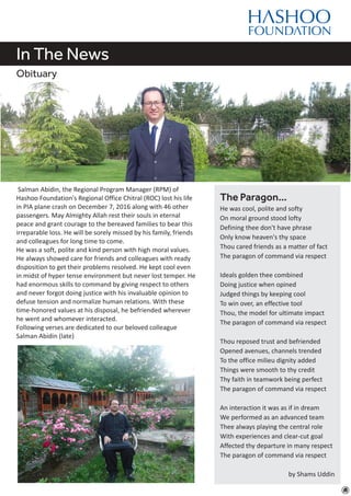 In The News
Obituary
Salman Abidin, the Regional Program Manager (RPM) of
Hashoo Foundation's Regional Office Chitral (ROC) lost his life
in PIA plane crash on December 7, 2016 along with 46 other
passengers. May Almighty Allah rest their souls in eternal
peace and grant courage to the bereaved families to bear this
irreparable loss. He will be sorely missed by his family, friends
and colleagues for long time to come.
He was a soft, polite and kind person with high moral values.
He always showed care for friends and colleagues with ready
disposition to get their problems resolved. He kept cool even
in midst of hyper tense environment but never lost temper. He
had enormous skills to command by giving respect to others
and never forgot doing justice with his invaluable opinion to
defuse tension and normalize human relations. With these
time-honored values at his disposal, he befriended wherever
he went and whomever interacted.
Following verses are dedicated to our beloved colleague
Salman Abidin (late)
The Paragon…
He was cool, polite and softy
On moral ground stood lofty
Defining thee don't have phrase
Only know heaven's thy space
Thou cared friends as a matter of fact
The paragon of command via respect
Ideals golden thee combined
Doing justice when opined
Judged things by keeping cool
To win over, an effective tool
Thou, the model for ultimate impact
The paragon of command via respect
Thou reposed trust and befriended
Opened avenues, channels trended
To the office milieu dignity added
Things were smooth to thy credit
Thy faith in teamwork being perfect
The paragon of command via respect
An interaction it was as if in dream
We performed as an advanced team
Thee always playing the central role
With experiences and clear-cut goal
Affected thy departure in many respect
The paragon of command via respect
by Shams Uddin
 