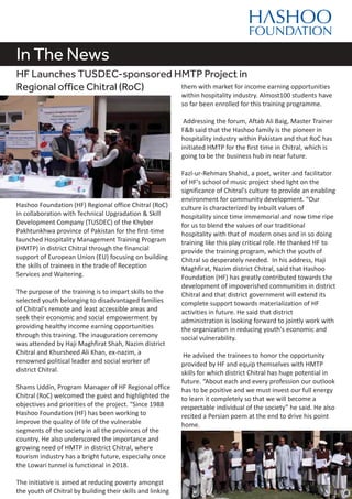 In The News
HF Launches TUSDEC-sponsored HMTP Project in
Regional office Chitral (RoC)
Hashoo Foundation (HF) Regional office Chitral (RoC)
in collaboration with Technical Upgradation & Skill
Development Company (TUSDEC) of the Khyber
Pakhtunkhwa province of Pakistan for the first-time
launched Hospitality Management Training Program
(HMTP) in district Chitral through the financial
support of European Union (EU) focusing on building
the skills of trainees in the trade of Reception
Services and Waitering.
The purpose of the training is to impart skills to the
selected youth belonging to disadvantaged families
of Chitral's remote and least accessible areas and
seek their economic and social empowerment by
providing healthy income earning opportunities
through this training. The inauguration ceremony
was attended by Haji Maghfirat Shah, Nazim district
Chitral and Khursheed Ali Khan, ex-nazim, a
renowned political leader and social worker of
district Chitral.
Shams Uddin, Program Manager of HF Regional office
Chitral (RoC) welcomed the guest and highlighted the
objectives and priorities of the project. “Since 1988
Hashoo Foundation (HF) has been working to
improve the quality of life of the vulnerable
segments of the society in all the provinces of the
country. He also underscored the importance and
growing need of HMTP in district Chitral, where
tourism industry has a bright future, especially once
the Lowari tunnel is functional in 2018.
The initiative is aimed at reducing poverty amongst
the youth of Chitral by building their skills and linking
them with market for income earning opportunities
within hospitality industry. Almost100 students have
so far been enrolled for this training programme.
Addressing the forum, Aftab Ali Baig, Master Trainer
F&B said that the Hashoo family is the pioneer in
hospitality industry within Pakistan and that RoC has
initiated HMTP for the first time in Chitral, which is
going to be the business hub in near future.
Fazl-ur-Rehman Shahid, a poet, writer and facilitator
of HF's school of music project shed light on the
significance of Chitral's culture to provide an enabling
environment for community development. “Our
culture is characterized by inbuilt values of
hospitality since time immemorial and now time ripe
for us to blend the values of our traditional
hospitality with that of modern ones and in so doing
training like this play critical role. He thanked HF to
provide the training program, which the youth of
Chitral so desperately needed. In his address, Haji
Maghfirat, Nazim district Chitral, said that Hashoo
Foundation (HF) has greatly contributed towards the
development of impoverished communities in district
Chitral and that district government will extend its
complete support towards materialization of HF
activities in future. He said that district
administration is looking forward to jointly work with
the organization in reducing youth's economic and
social vulnerability.
He advised the trainees to honor the opportunity
provided by HF and equip themselves with HMTP
skills for which district Chitral has huge potential in
future. “About each and every profession our outlook
has to be positive and we must invest our full energy
to learn it completely so that we will become a
respectable individual of the society” he said. He also
recited a Persian poem at the end to drive his point
home.
 