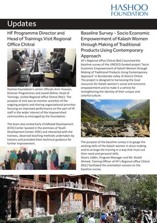 Updates
HF Programme Director and
Head of Trainings Visit Regional
Office Chitral
Hashoo Foundation's senior officials Amir Hussain,
Director Programmes and Javaid Akhtar, Head of
Trainings, visited Regional office Chitral (RoC). The
purpose of visit was to monitor activities of the
ongoing projects and sharing organizational priorities
focusing on improved performance on the part of HF
staff in the wider interest of the impoverished
communities as envisaged by the Foundation.
The team also visited Early Childhood Development
(ECD) Center located in the premises of Youth
Development Center (YDC) and interacted with the
trainees, observed teaching methods undertaken by
trainers and provided them technical guidance for
further improvement.
Baseline Survey - Socio Economic
Empowerment of Kalash Women
through Making of Traditional
Products Using Contemporary
Approach
HF's Regional office Chitral (RoC) launched the
baseline survey of the UNESCO-funded project 'Socio
Economic Empowerment of Kalash Women through
Making of Traditional Products Using Contemporary
Approach' in Bumborate valley of district Chitral.
The project is designed to harnessing the local
resources for Kalash women's social and economic
empowerment and to make it a vehicle for
strengthening the identity of their unique and
colorful culture.
The purpose of the baseline survey is to gauge the
existing skills of the Kalash women in dress-making
and to arrange the training in a way that must suit
their need and personal skills.
Shams Uddin, Program Manager and Mr. Khalid
Ahmed, Training Officer of HF's Regional office Chitral
(RoC) facilitated the orientation session on the
baseline survey.
 