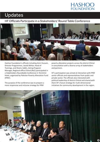 Updates
Hashoo Foundation's officials including Amir Hussain,
Director Programmes, Javaid Akhtar, Head of
Trainings, and Shams Uddin, Acting Program
Manager, Regional office Chitral (RoC) participated in
a Stakeholders Roundtable Conference in Terichmir
Hotel, organized by Pakistan Poverty Alleviation Fund
(PPAF).
The purpose of the conference was to prepare a
more responsive and inclusive strategy for PPAF
HF Officials Participate in a Stakeholders' Round Table Conference
poverty alleviation projects across the district Chitral
in consultation with a diverse array of stakeholders
and partners.
HF's participation was aimed at interaction with PPAF
senior officials and representatives from public and
private sector. The officials also interacted with
political leadership of district Chitral and shared with
them HF's future strategy for multi-dimensional
initiatives for community development in the region.
 