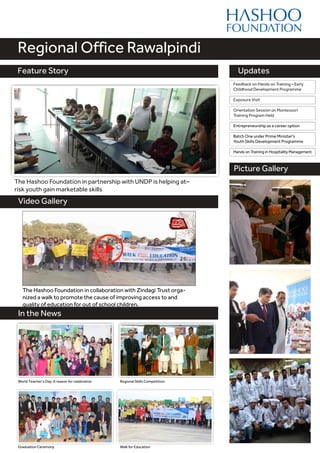 Feature Story
Video Gallery
Updates
Regional Office Rawalpindi
Feature Story
Picture Gallery
The Hashoo Foundation in partnership with UNDP is helping at–
risk youth gain marketable skills
In the News
Graduation Ceremony
Regional Skills Competition:World Teacher's Day: A reason for celebration
The Hashoo Foundation in collaboration with Zindagi Trust orga-
nized a walk to promote the cause of improving access to and
quality of education for out of school children.
Walk for Education
Orientation Session on Montessori
Training Program Held
Feedback on Hands on Training – Early
Childhood Development Programme
Entrepreneurship as a career option
Batch One under Prime Minister's
Youth Skills Development Programme
Hands on Training in Hospitality Management
Exposure Visit
 