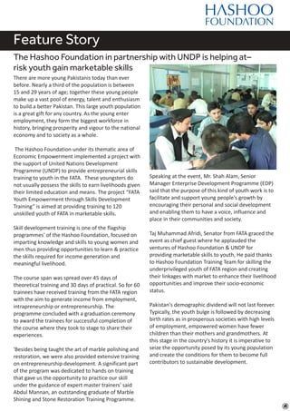 Feature Story
The Hashoo Foundation in partnership with UNDP is helping at–
risk youth gain marketable skills
There are more young Pakistanis today than ever
before. Nearly a third of the population is between
15 and 29 years of age; together these young people
make up a vast pool of energy, talent and enthusiasm
to build a better Pakistan. This large youth population
is a great gift for any country. As the young enter
employment, they form the biggest workforce in
history, bringing prosperity and vigour to the national
economy and to society as a whole.
The Hashoo Foundation under its thematic area of
Economic Empowerment implemented a project with
the support of United Nations Development
Programme (UNDP) to provide entrepreneurial skills
training to youth in the FATA. These youngsters do
not usually possess the skills to earn livelihoods given
their limited education and means. The project “FATA
Youth Empowerment through Skills Development
Training” is aimed at providing training to 120
unskilled youth of FATA in marketable skills.
Skill development training is one of the flagship
programmes' of the Hashoo Foundation, focused on
imparting knowledge and skills to young women and
men thus providing opportunities to learn & practice
the skills required for income generation and
meaningful livelihood.
The course span was spread over 45 days of
theoretical training and 30 days of practical. So for 60
trainees have received training from the FATA region
with the aim to generate income from employment,
intrapreneurship or entrepreneurship. The
programme concluded with a graduation ceremony
to award the trainees for successful completion of
the course where they took to stage to share their
experiences.
'Besides being taught the art of marble polishing and
restoration, we were also provided extensive training
on entrepreneurship development. A significant part
of the program was dedicated to hands on training
that gave us the opportunity to practice our skill
under the guidance of expert master trainers' said
Abdul Mannan, an outstanding graduate of Marble
Shining and Stone Restoration Training Programme.
Speaking at the event, Mr. Shah Alam, Senior
Manager Enterprise Development Programme (EDP)
said that the purpose of this kind of youth work is to
facilitate and support young people's growth by
encouraging their personal and social development
and enabling them to have a voice, influence and
place in their communities and society.
Taj Muhammad Afridi, Senator from FATA graced the
event as chief guest where he applauded the
ventures of Hashoo Foundation & UNDP for
providing marketable skills to youth, He paid thanks
to Hashoo Foundation Training Team for skilling the
underprivileged youth of FATA region and creating
their linkages with market to enhance their livelihood
opportunities and improve their socio-economic
status.
Pakistan's demographic dividend will not last forever.
Typically, the youth bulge is followed by decreasing
birth rates as in prosperous societies with high levels
of employment, empowered women have fewer
children than their mothers and grandmothers. At
this stage in the country's history it is imperative to
seize the opportunity posed by its young population
and create the conditions for them to become full
contributors to sustainable development.
 