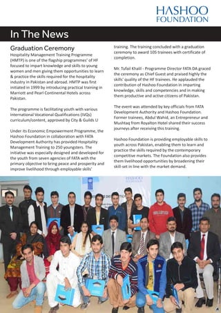 In The News
Graduation Ceremony
Hospitality Management Training Programme
(HMTP) is one of the flagship programmes’ of HF
focused to impart knowledge and skills to young
women and men giving them opportunities to learn
& practice the skills required for the hospitality
industry in Pakistan and abroad. HMTP was first
initiated in 1999 by introducing practical training in
Marriott and Pearl Continental Hotels across
Pakistan.
The programme is facilitating youth with various
International Vocational Qualifications (IVQs)
curriculum/content, approved by City & Guilds U
Under its Economic Empowerment Programme, the
Hashoo Foundation in collaboration with FATA
Development Authority has provided Hospitality
Management Training to 250 youngsters. The
initiative was especially designed and developed for
the youth from seven agencies of FATA with the
primary objective to bring peace and prosperity and
improve livelihood through employable skills'
training. The training concluded with a graduation
ceremony to award 105 trainees with certificate of
completion.
Mr. Tufail Khalil - Programme Director FATA DA graced
the ceremony as Chief Guest and praised highly the
skills' quality of the HF trainees. He applauded the
contribution of Hashoo Foundation in imparting
knowledge, skills and competencies and in making
them productive and active citizens of Pakistan.
The event was attended by key officials from FATA
Development Authority and Hashoo Foundation.
Former trainees, Abdul Wahid, an Entrepreneur and
Mushtaq from Royalton Hotel shared their success
journeys after receiving this training.
Hashoo Foundation is providing employable skills to
youth across Pakistan, enabling them to learn and
practice the skills required by the contemporary
competitive markets. The Foundation also provides
them livelihood opportunities by broadening their
skill-set in line with the market demand.
 